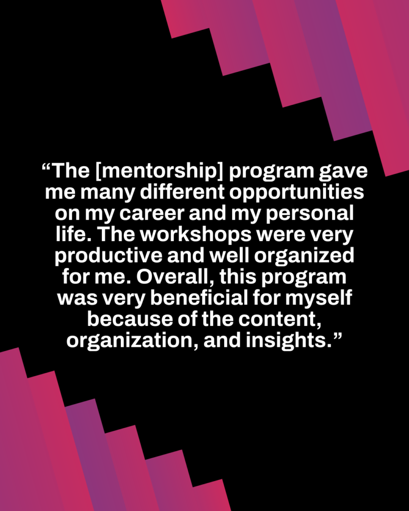 The [mentorship] program gave me many opportunities on my career and my personal life. The workshops were very productive and well organized for me. Overall, this program was very benefitical for myself because of the content, organization, and insights.