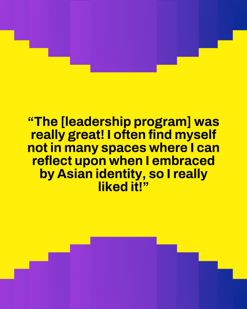 The [leadership program] was really great! I often find myself not in my spaces where I can refelct upon when I embraced my Asian identity, so I really liked it!